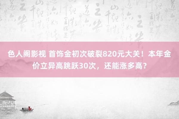 色人阁影视 首饰金初次破裂820元大关！本年金价立异高跳跃30次，还能涨多高？