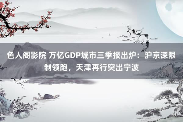 色人阁影院 万亿GDP城市三季报出炉：沪京深限制领跑，天津再行突出宁波