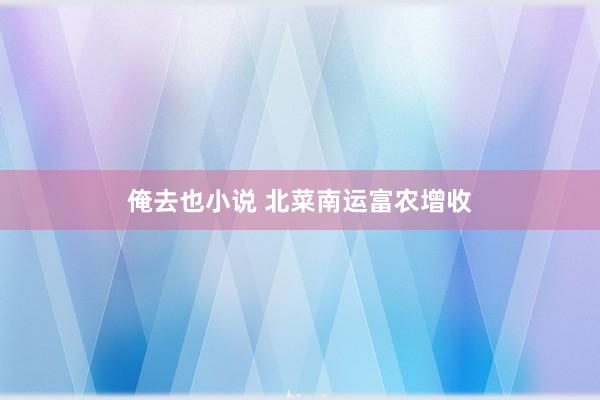 俺去也小说 北菜南运富农增收