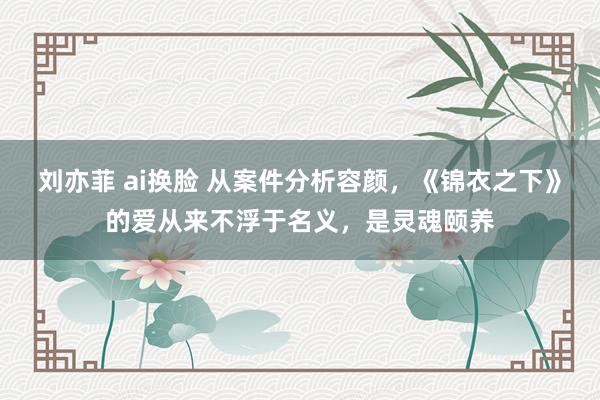 刘亦菲 ai换脸 从案件分析容颜，《锦衣之下》的爱从来不浮于名义，是灵魂颐养