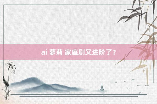 ai 萝莉 家庭剧又进阶了？