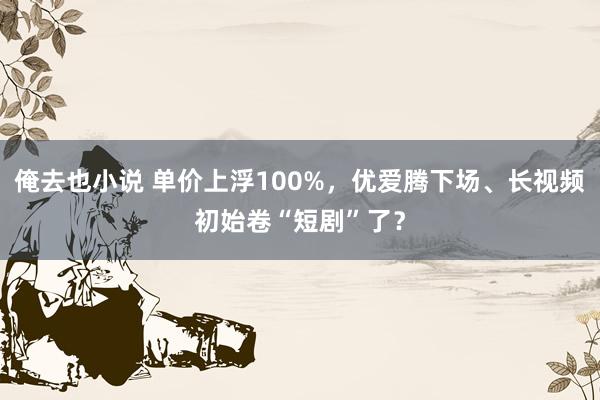 俺去也小说 单价上浮100%，优爱腾下场、长视频初始卷“短剧”了？