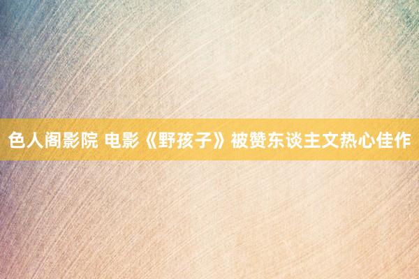 色人阁影院 电影《野孩子》被赞东谈主文热心佳作