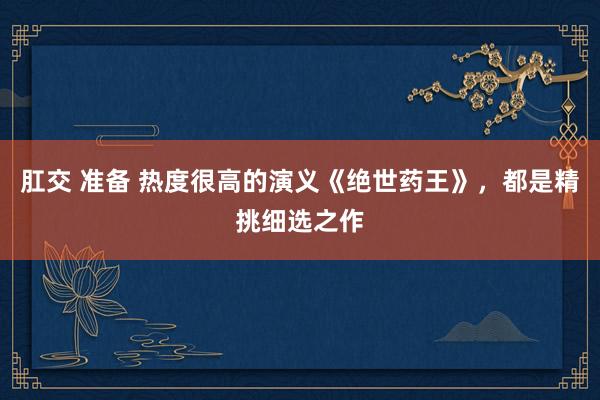 肛交 准备 热度很高的演义《绝世药王》，都是精挑细选之作