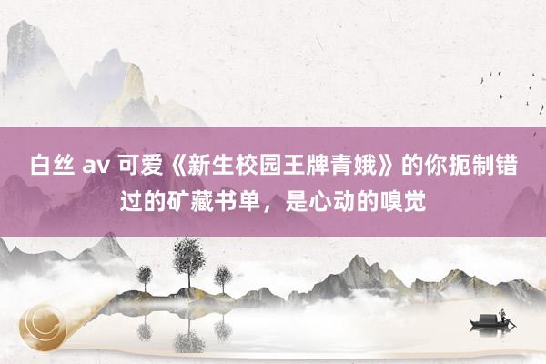 白丝 av 可爱《新生校园王牌青娥》的你扼制错过的矿藏书单，是心动的嗅觉