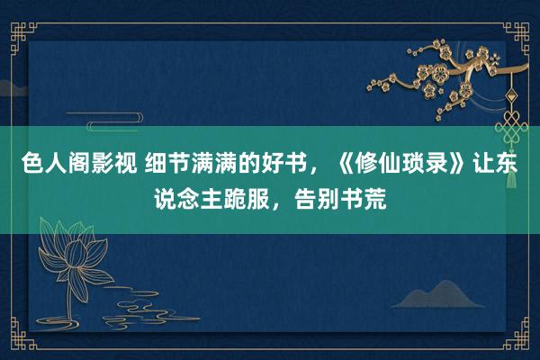 色人阁影视 细节满满的好书，《修仙琐录》让东说念主跪服，告别书荒
