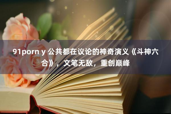 91porn y 公共都在议论的神奇演义《斗神六合》，文笔无敌，重创巅峰