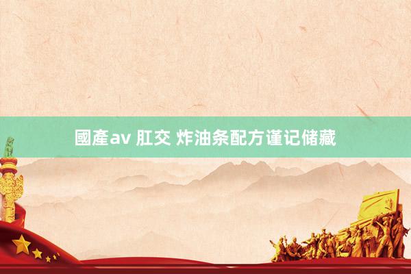 國產av 肛交 炸油条配方谨记储藏