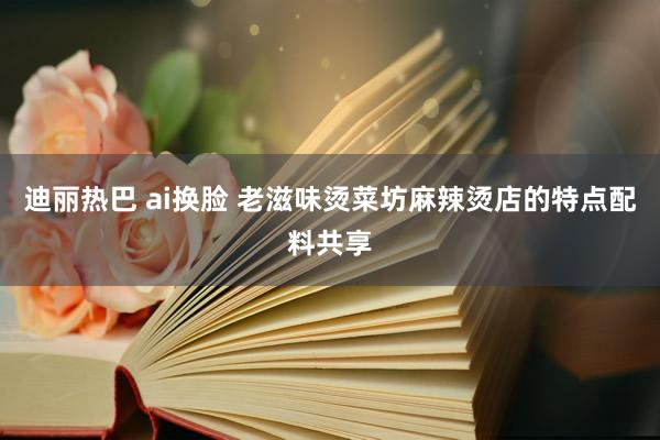 迪丽热巴 ai换脸 老滋味烫菜坊麻辣烫店的特点配料共享