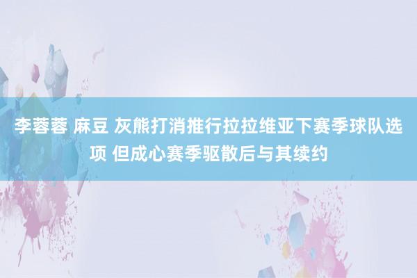 李蓉蓉 麻豆 灰熊打消推行拉拉维亚下赛季球队选项 但成心赛季驱散后与其续约