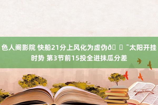 色人阁影院 快船21分上风化为虚伪🎯太阳开挂时势 第3节前15投全进抹瓜分差