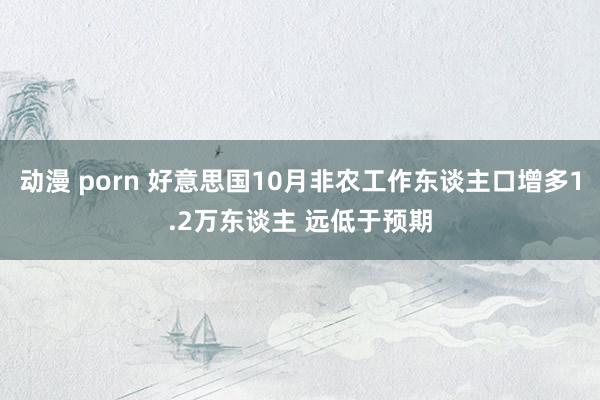 动漫 porn 好意思国10月非农工作东谈主口增多1.2万东谈主 远低于预期
