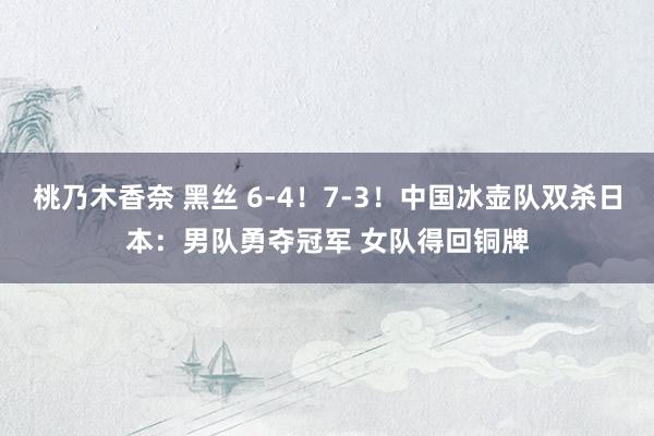 桃乃木香奈 黑丝 6-4！7-3！中国冰壶队双杀日本：男队勇夺冠军 女队得回铜牌