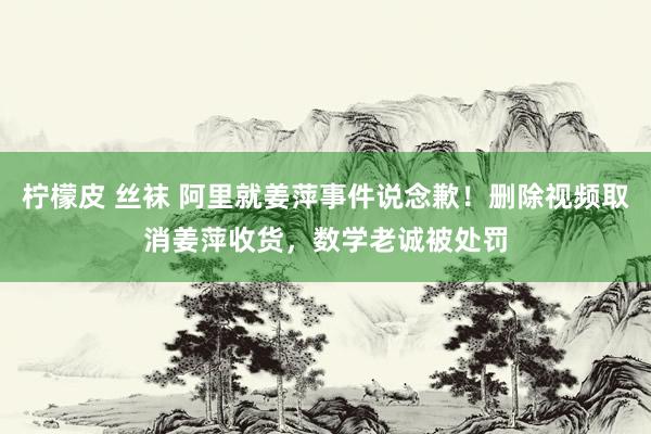 柠檬皮 丝袜 阿里就姜萍事件说念歉！删除视频取消姜萍收货，数学老诚被处罚