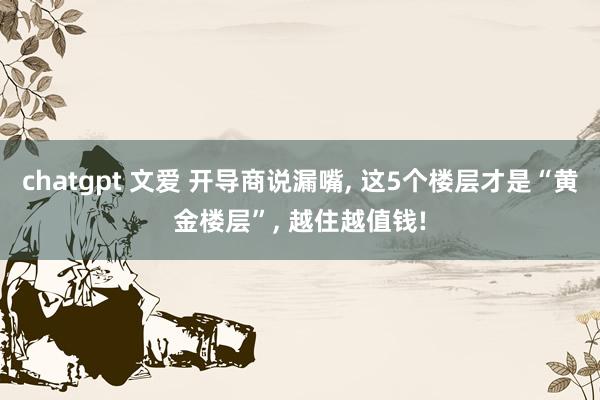 chatgpt 文爱 开导商说漏嘴, 这5个楼层才是“黄金楼层”, 越住越值钱!