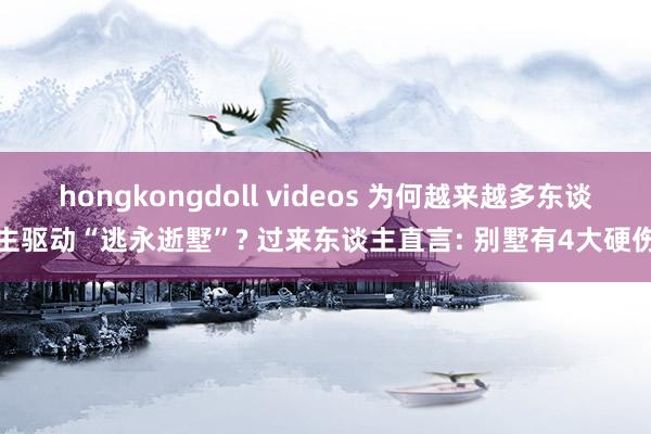 hongkongdoll videos 为何越来越多东谈主驱动“逃永逝墅”? 过来东谈主直言: 别墅有4大硬伤