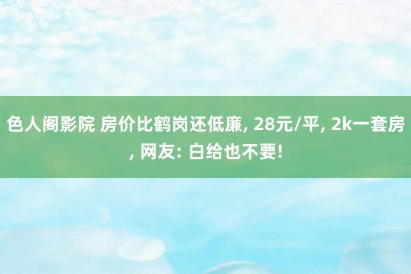 色人阁影院 房价比鹤岗还低廉, 28元/平, 2k一套房, 网友: 白给也不要!