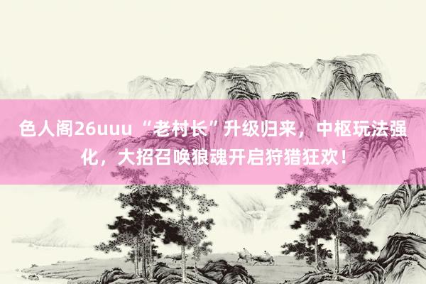 色人阁26uuu “老村长”升级归来，中枢玩法强化，大招召唤狼魂开启狩猎狂欢！