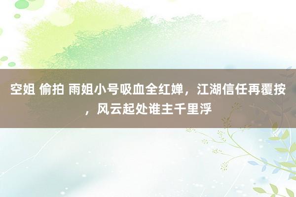 空姐 偷拍 雨姐小号吸血全红婵，江湖信任再覆按，风云起处谁主千里浮