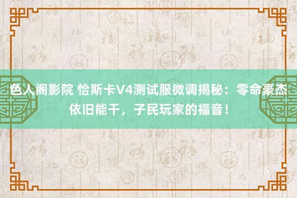 色人阁影院 恰斯卡V4测试服微调揭秘：零命豪杰依旧能干，子民玩家的福音！