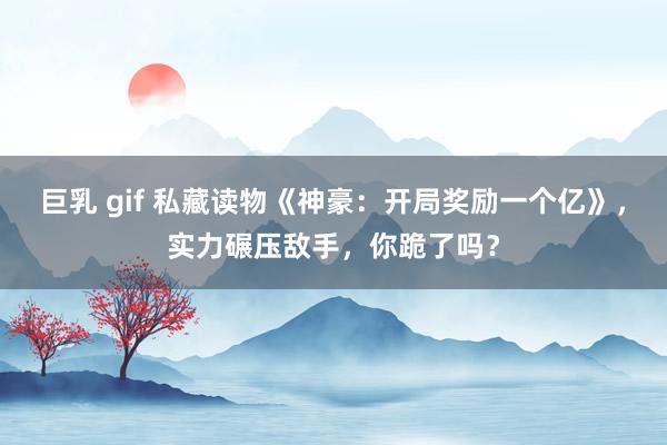 巨乳 gif 私藏读物《神豪：开局奖励一个亿》，实力碾压敌手，你跪了吗？