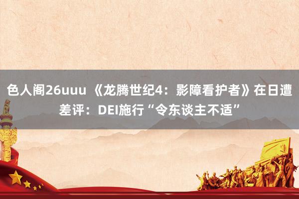 色人阁26uuu 《龙腾世纪4：影障看护者》在日遭差评：DEI施行“令东谈主不适”