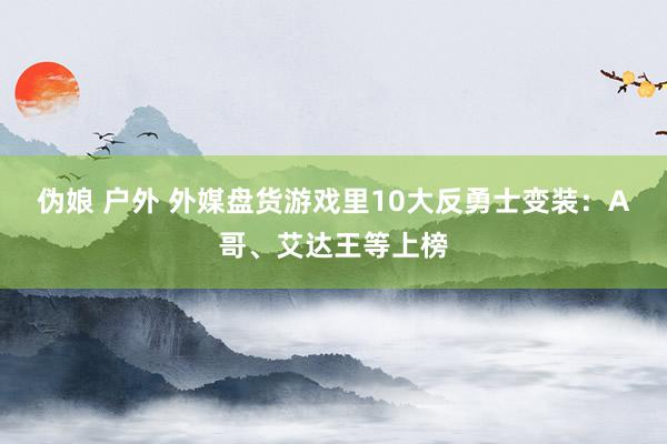 伪娘 户外 外媒盘货游戏里10大反勇士变装：A哥、艾达王等上榜