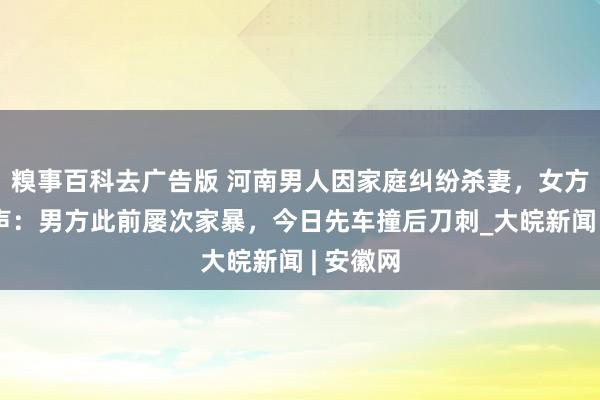 糗事百科去广告版 河南男人因家庭纠纷杀妻，女方家属发声：男方此前屡次家暴，今日先车撞后刀刺_大皖新闻 | 安徽网