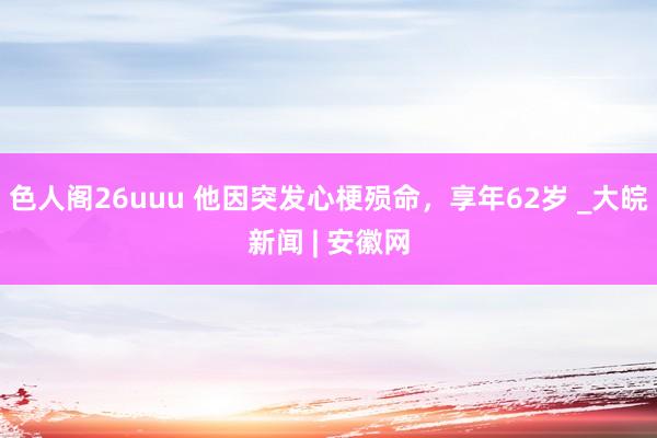 色人阁26uuu 他因突发心梗殒命，享年62岁 _大皖新闻 | 安徽网