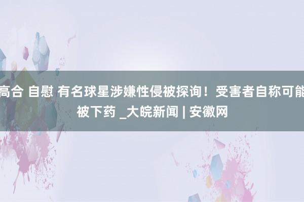 高合 自慰 有名球星涉嫌性侵被探询！受害者自称可能被下药 _大皖新闻 | 安徽网