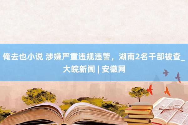 俺去也小说 涉嫌严重违规违警，湖南2名干部被查_大皖新闻 | 安徽网
