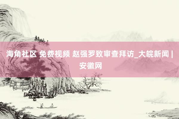 海角社区 免费视频 赵强罗致审查拜访_大皖新闻 | 安徽网