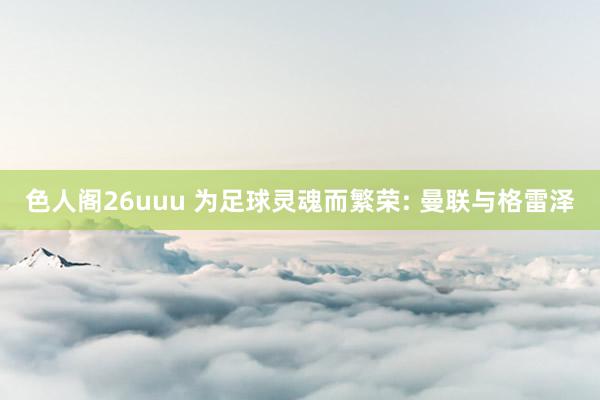 色人阁26uuu 为足球灵魂而繁荣: 曼联与格雷泽