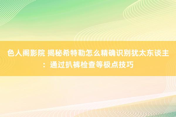 色人阁影院 揭秘希特勒怎么精确识别犹太东谈主：通过扒裤检查等极点技巧