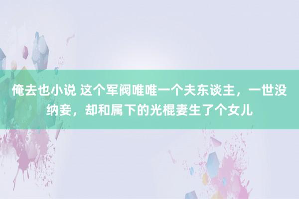 俺去也小说 这个军阀唯唯一个夫东谈主，一世没纳妾，却和属下的光棍妻生了个女儿