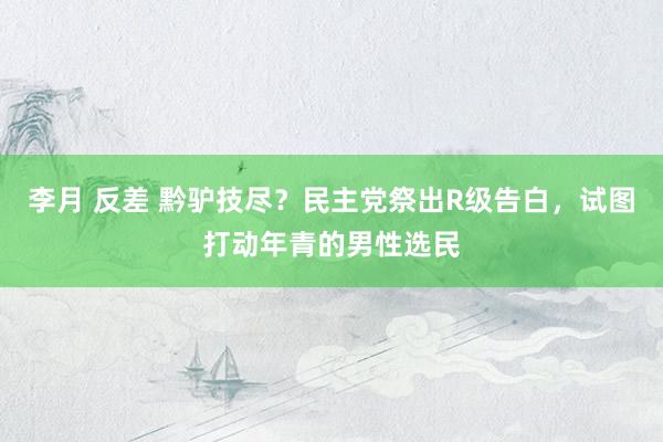 李月 反差 黔驴技尽？民主党祭出R级告白，试图打动年青的男性选民