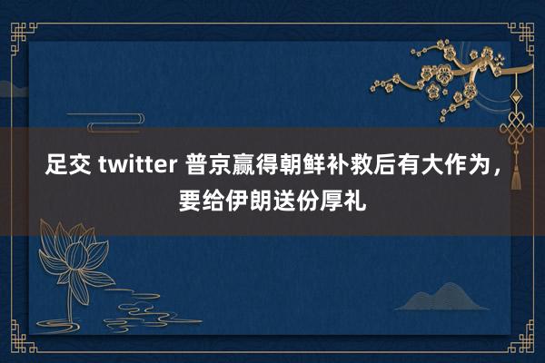 足交 twitter 普京赢得朝鲜补救后有大作为，要给伊朗送份厚礼