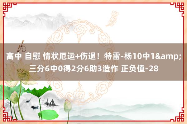 高中 自慰 情状厄运+伤退！特雷-杨10中1&三分6中0得2分6助3造作 正负值-28