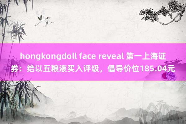 hongkongdoll face reveal 第一上海证券：给以五粮液买入评级，倡导价位185.04元