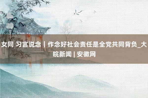 女同 习言说念｜作念好社会责任是全党共同背负_大皖新闻 | 安徽网