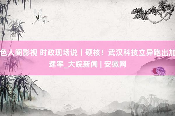 色人阁影视 时政现场说丨硬核！武汉科技立异跑出加速率_大皖新闻 | 安徽网