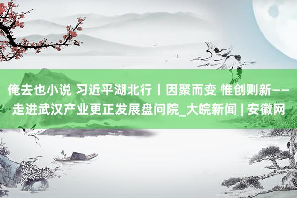 俺去也小说 习近平湖北行丨因聚而变 惟创则新——走进武汉产业更正发展盘问院_大皖新闻 | 安徽网