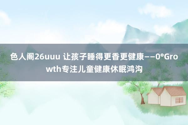 色人阁26uuu 让孩子睡得更香更健康——0°Growth专注儿童健康休眠鸿沟