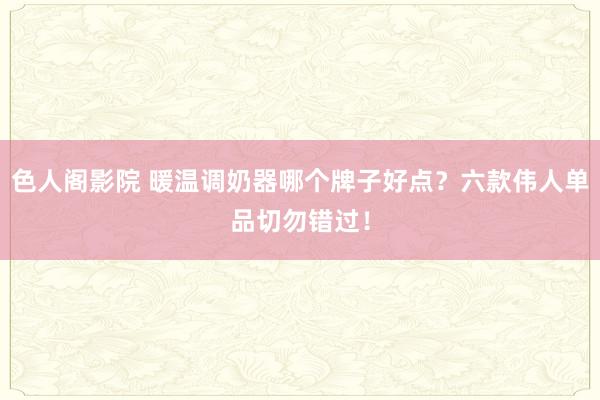 色人阁影院 暖温调奶器哪个牌子好点？六款伟人单品切勿错过！