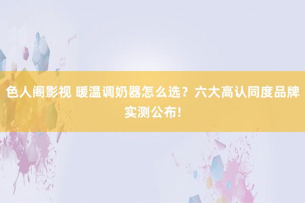 色人阁影视 暖温调奶器怎么选？六大高认同度品牌实测公布!