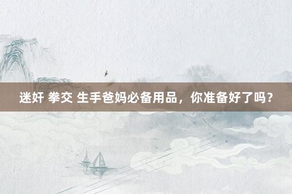 迷奸 拳交 生手爸妈必备用品，你准备好了吗？