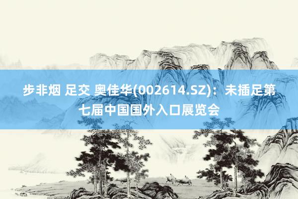 步非烟 足交 奥佳华(002614.SZ)：未插足第七届中国国外入口展览会