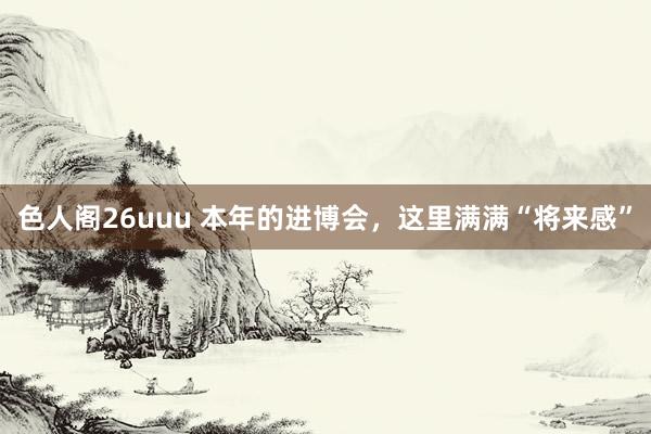 色人阁26uuu 本年的进博会，这里满满“将来感”