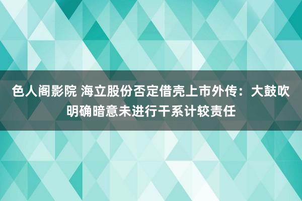 色人阁影院 海立股份否定借壳上市外传：大鼓吹明确暗意未进行干系计较责任