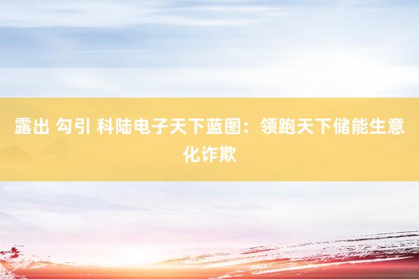 露出 勾引 科陆电子天下蓝图：领跑天下储能生意化诈欺